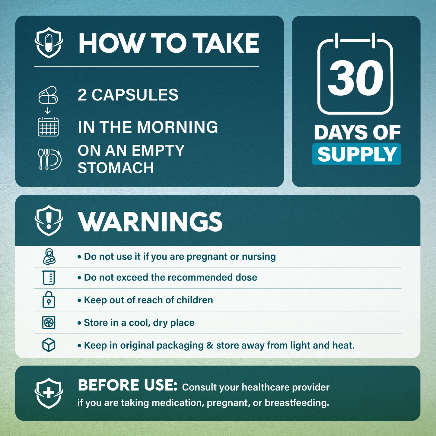 An informational graphic with teal and white panels explaining how to take a medication: two capsules in the morning on an empty stomach, for a 30-day supply. It includes warnings such as not using if pregnant or nursing, following the recommended dose, keeping it out of reach of children, storing it in a cool, dry place and keeping it in the original packaging.
Before use: Consult your healthcare provider if you are taking medication, pregnant or breastfeeding.