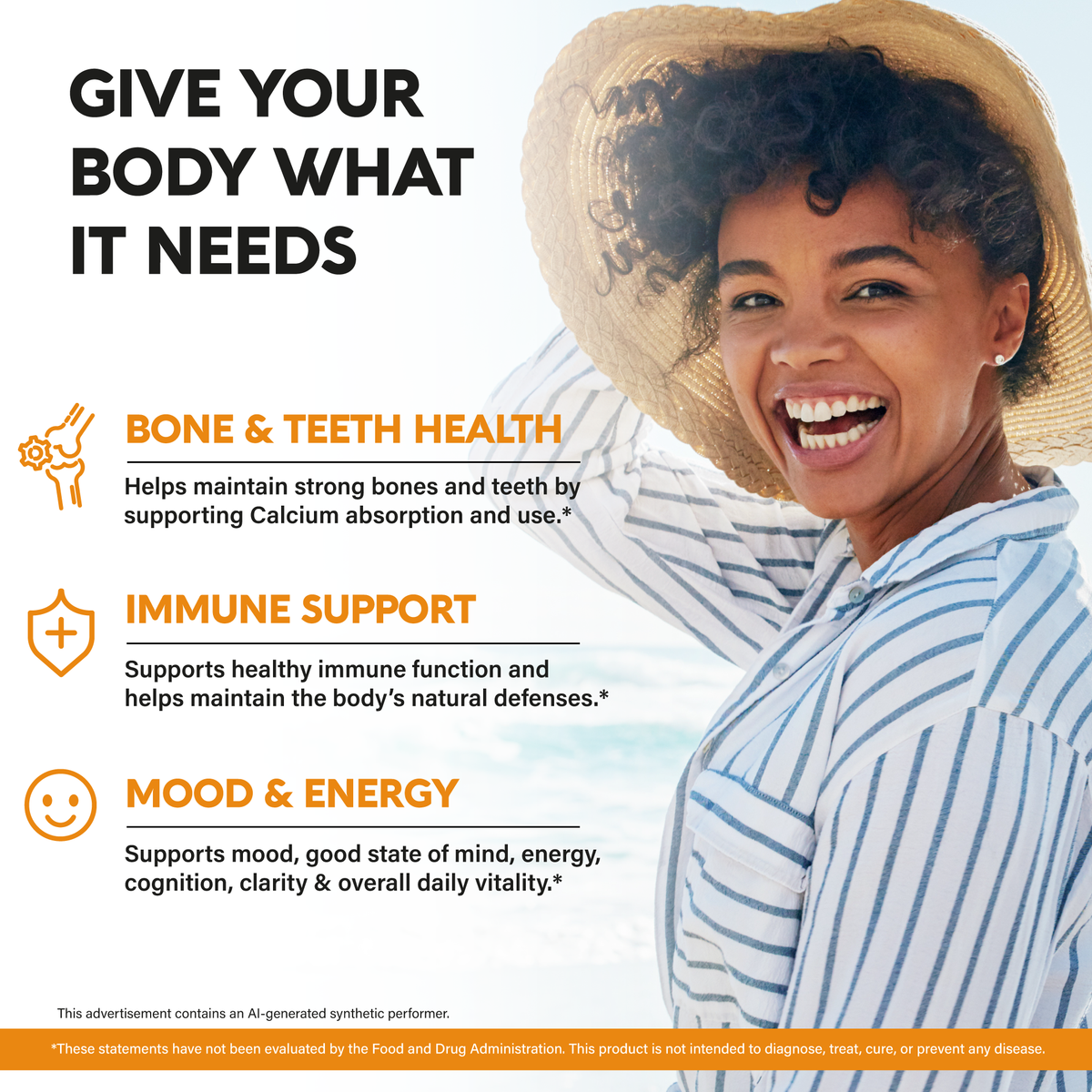 A lifestyle promotional graphic titled "Give Your Body What It Needs" featuring a smiling woman in a straw hat and striped shirt:

Bone & Teeth Health: Helps maintain strong bones and teeth by supporting calcium absorption and use.

Immune Support: Supports healthy immune function and helps maintain the body's natural defenses.

Mood & Energy: Supports mood, mental clarity, energy, cognition, and overall daily vitality.