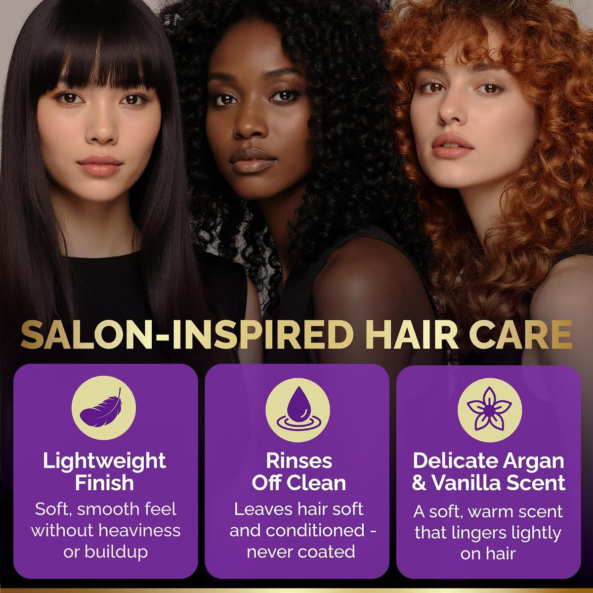 Salon-Inspired Hair Care Features

Lightweight Finish: Delivers a soft, smooth feel without adding heaviness or leaving product buildup.
Rinses Off Clean: Leaves hair feeling soft and conditioned without a coated or greasy residue.
Delicate Argan & Vanilla Scent: Features a warm, subtle fragrance that lingers lightly on the hair.
