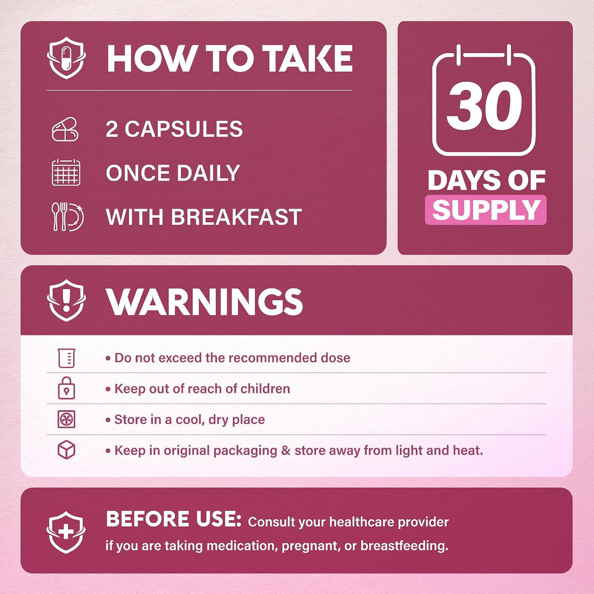 HOW TO TAKE: 2 capsules once daily with breakfast (30-day supply). WARNINGS: Do not exceed recommended dose. Keep out of reach of children. Store in a cool, dry place in original packaging away from light and heat. BEFORE USE: Consult healthcare provider if taking medication, pregnant, or breastfeeding.