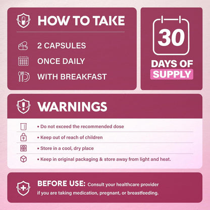 HOW TO TAKE: 2 capsules once daily with breakfast (30-day supply). WARNINGS: Do not exceed recommended dose. Keep out of reach of children. Store in a cool, dry place in original packaging away from light and heat. BEFORE USE: Consult healthcare provider if taking medication, pregnant, or breastfeeding.