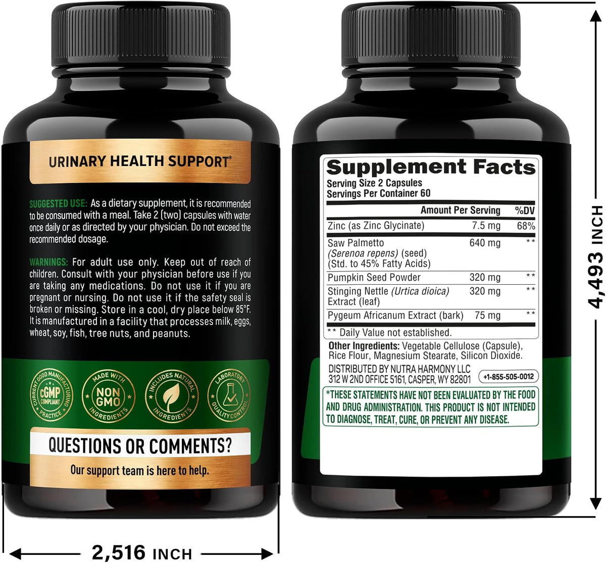 Label Directions, Warnings & Bottle Dimensions

Suggested Use: Take 2 capsules with water once daily before a meal, or as directed by a physician.
Warnings: Adult use only; keep out of reach of children; store below 85°F; facility processes milk, eggs, wheat, soy, fish, tree nuts, and peanuts.
Dimensions & Manufacturer: Measures 4.493 inches high by 2.516 inches wide; distributed by Nutra Harmony LLC (Casper, WY).