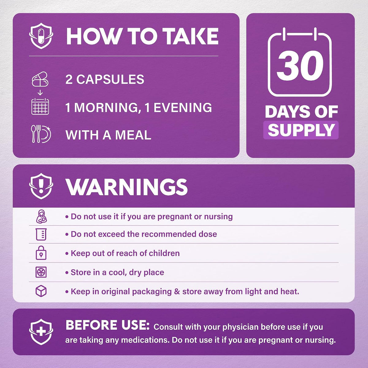 Usage & Safety
Directions: Take 2 capsules daily with a meal (1 morning, 1 evening). 30-day supply.
Warnings: Do not use if pregnant or nursing. Do not exceed recommended dose. Keep out of reach of children. Store in a cool, dry place in original packaging away from light and heat. Consult physician if taking medications.