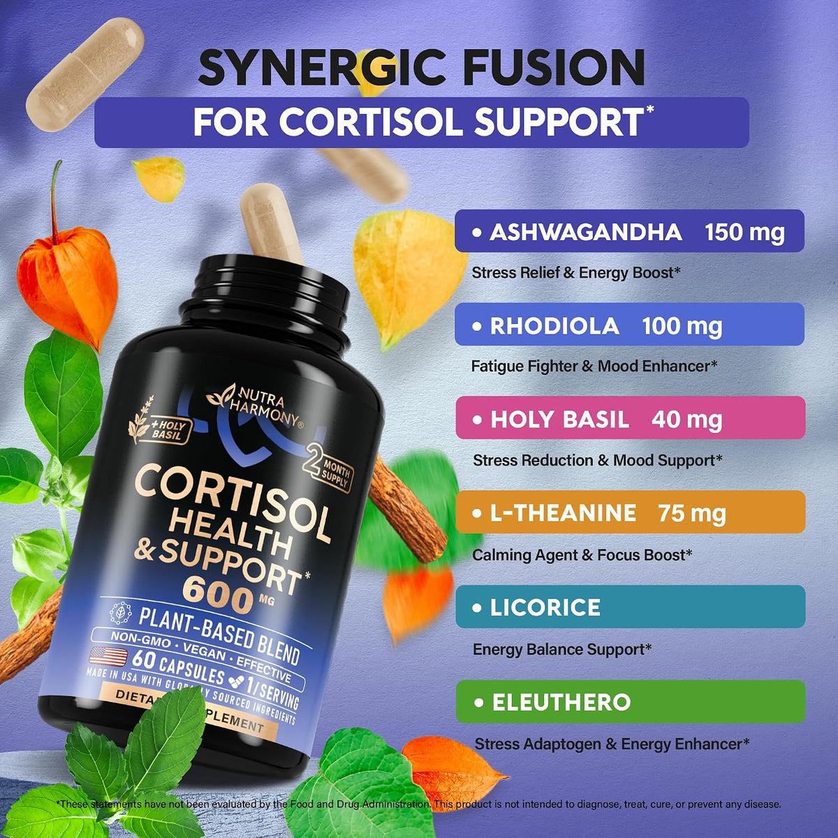Synergic Fusion for Cortisol Support
Ashwagandha (150 mg): Stress Relief & Energy Boost.
Rhodiola (100 mg): Fatigue Fighter & Mood Enhancer.
Holy Basil (40 mg): Stress Reduction & Mood Support.
L-Theanine (75 mg): Calming Agent & Focus Boost.
Licorice: Energy Balance Support.
Eleuthero: Stress Adaptogen & Energy Enhancer.