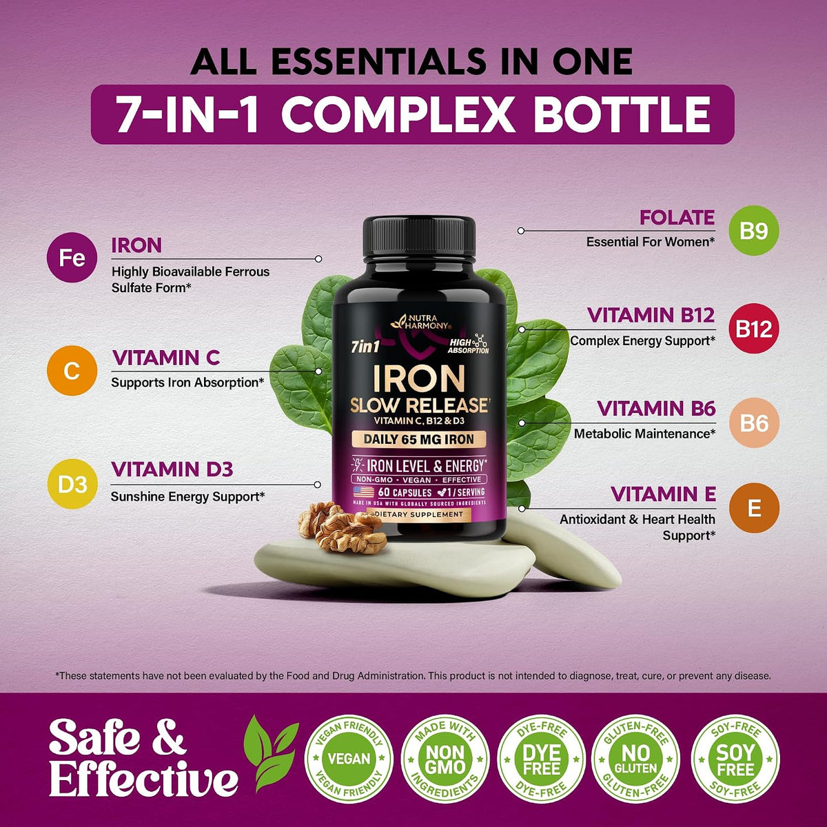ALL ESSENTIALS IN ONE 7-IN-1 COMPLEX BOTTLE: Iron (Highly Bioavailable Ferrous Sulfate), Vitamin C  for Iron Absorption, Vitamin D3 (Energy Support), Folate B9 (Essential For Women), Vitamin B12 (Complex Energy Support), Vitamin B6 (Metabolic Maintenance), Vitamin E (Antioxidant & Heart Health). Badges: VEGAN FRIENDLY, NON GMO, DYE-FREE, GLUTEN-FREE, SOY-FREE.