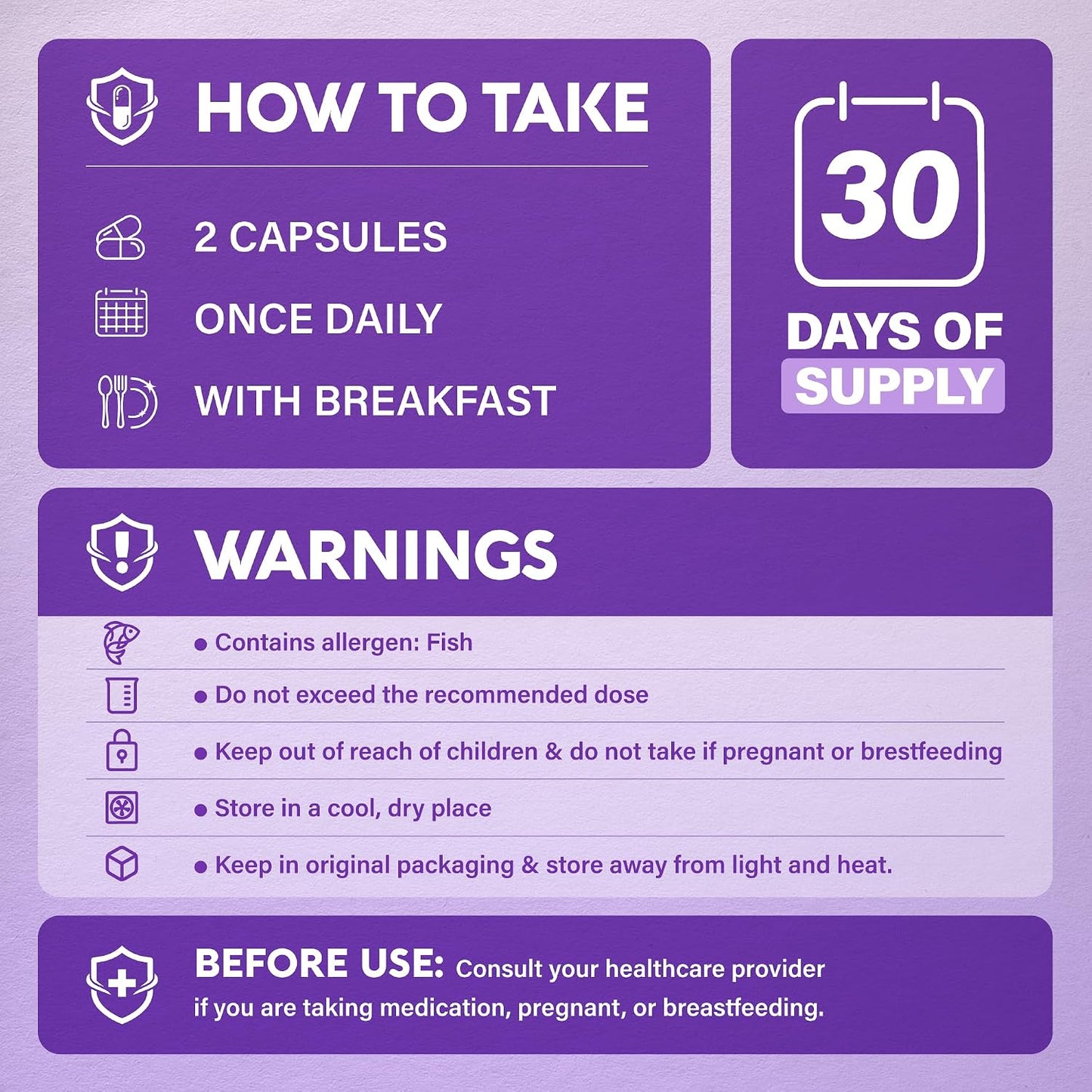 HOW TO TAKE: 2 capsules once daily with breakfast (30-day supply). WARNINGS: Contains fish allergen. Do not exceed recommended dose. Keep out of reach of children and do not take if pregnant or breastfeeding. Store in a cool, dry place in original packaging away from light and heat. BEFORE USE: Consult healthcare provider if taking medication, pregnant, or breastfeeding