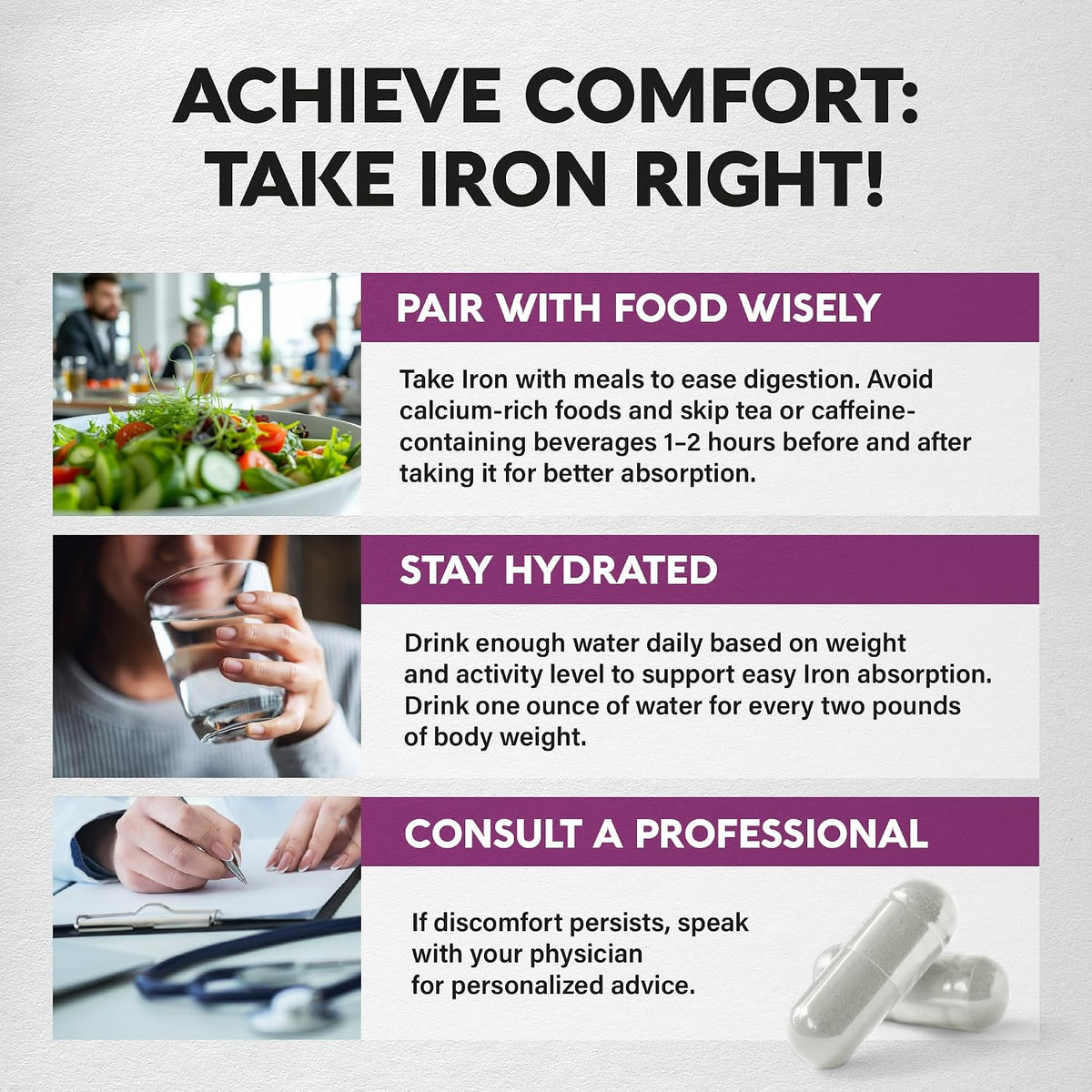 ACHIEVE COMFORT: TAKE IRON RIGHT! 1. PAIR WITH FOOD WISELY: Take Iron with meals to ease digestion; avoid calcium-rich foods and skip tea/caffeine 1–2 hours before/after taking. 2. STAY HYDRATED: Drink 1 oz of water for every 2 lbs of body weight daily. 3. CONSULT A PROFESSIONAL: Speak with your physician for personalized advice if discomfort persists.