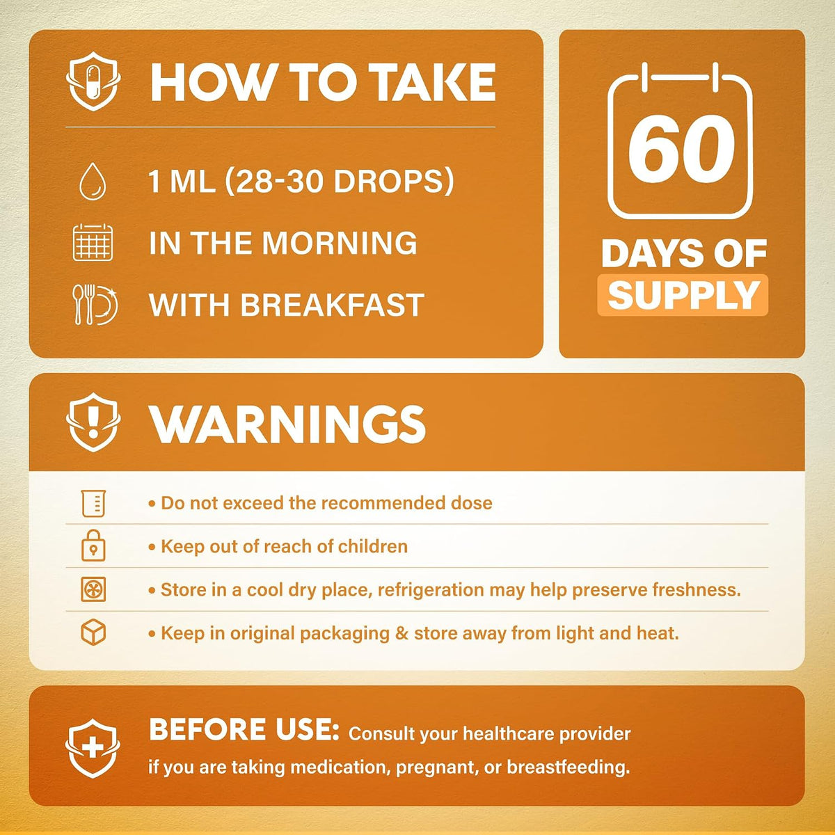 How to Take & Warnings

Usage: 1 mL (28–30 drops) taken in the morning with breakfast.
Supply: 60-day supply per bottle.
Warnings: Do not exceed recommended dose; keep out of reach of children. Store in a cool, dry place away from light and heat; refrigeration helps preserve freshness.
Precautions: Consult a healthcare provider before use if taking medication, pregnant, or breastfeeding.