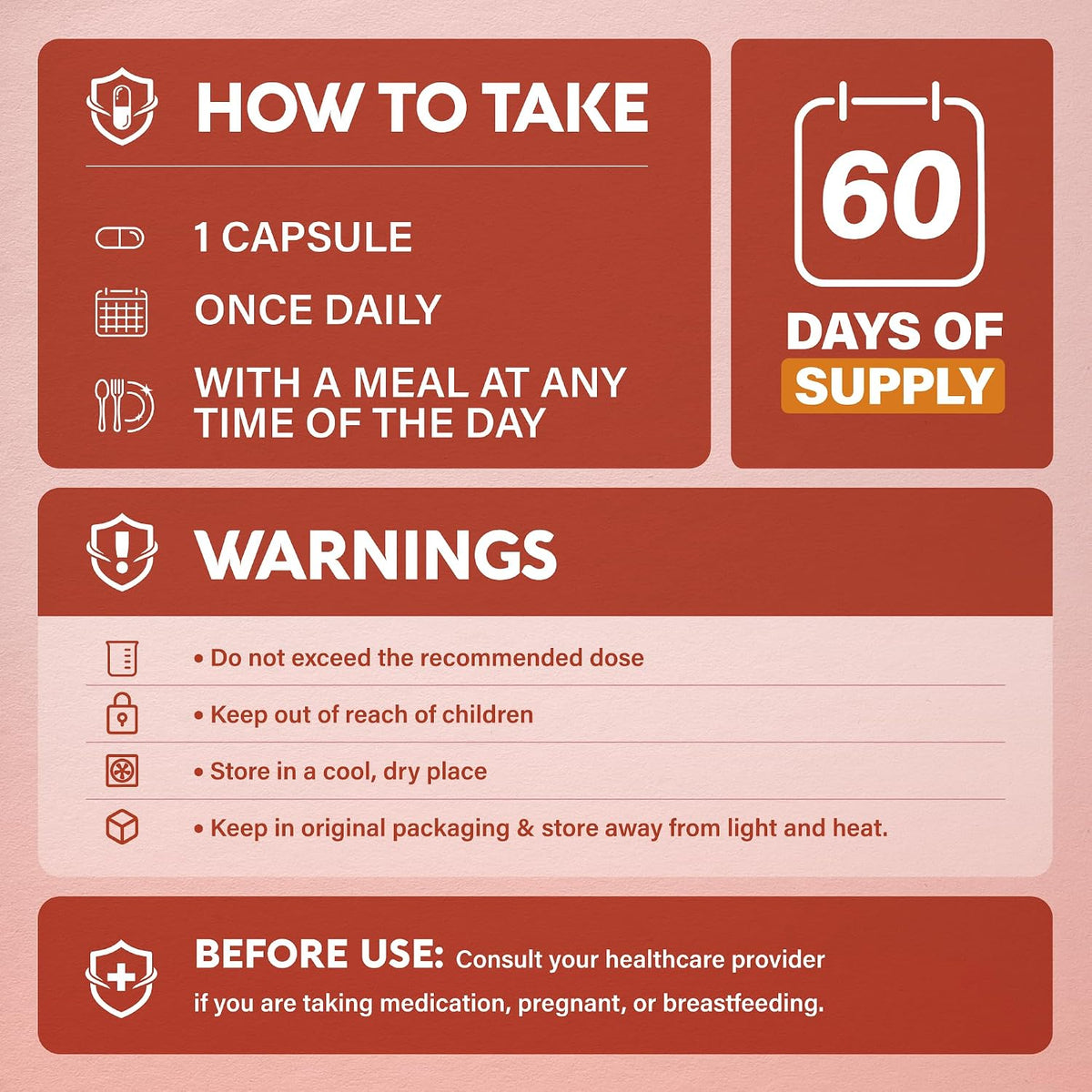 Usage & Safety Instructions

Directions: Take 1 capsule once daily with a meal at any time of the day (60-day supply).
Warnings: Do not exceed recommended dose. Keep out of reach of children. Store in a cool, dry place away from light and heat in original packaging. Consult a doctor before use if taking medication, pregnant, or breastfeeding.