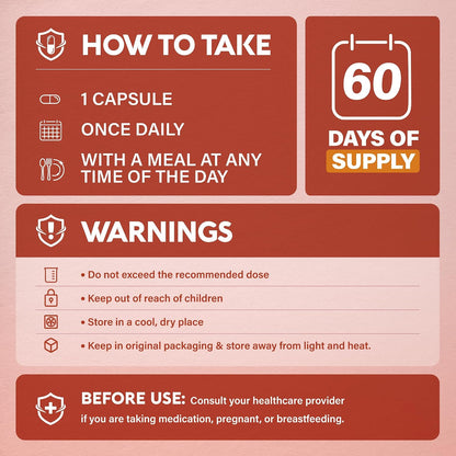Usage & Safety Instructions

Directions: Take 1 capsule once daily with a meal at any time of the day (60-day supply).
Warnings: Do not exceed recommended dose. Keep out of reach of children. Store in a cool, dry place away from light and heat in original packaging. Consult a doctor before use if taking medication, pregnant, or breastfeeding.