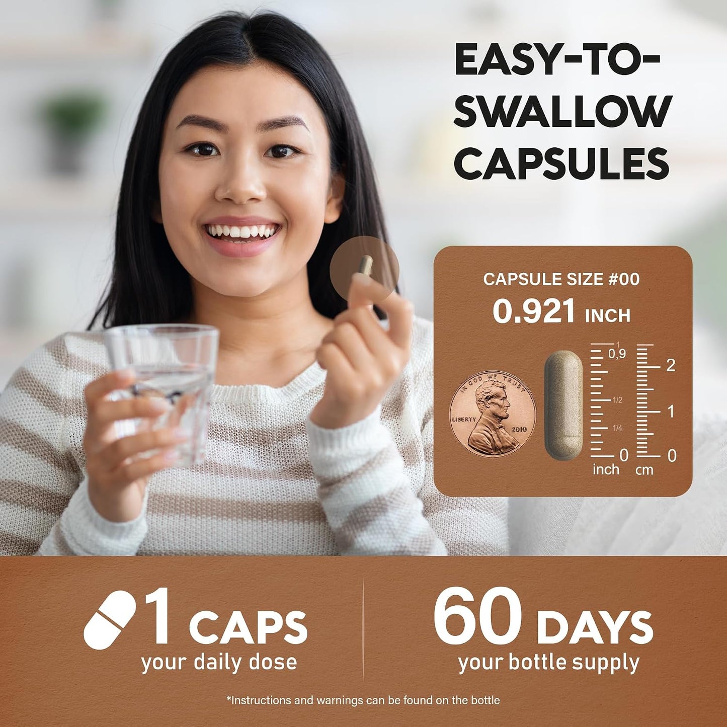 EASY-TO-SWALLOW CAPSULES: Capsule size #00 (0.921 inch / ~2.3 cm). Daily dosage: 1 CAPSULE. Bottle supply: 60 DAYS. *Instructions and warnings can be found on bottle.