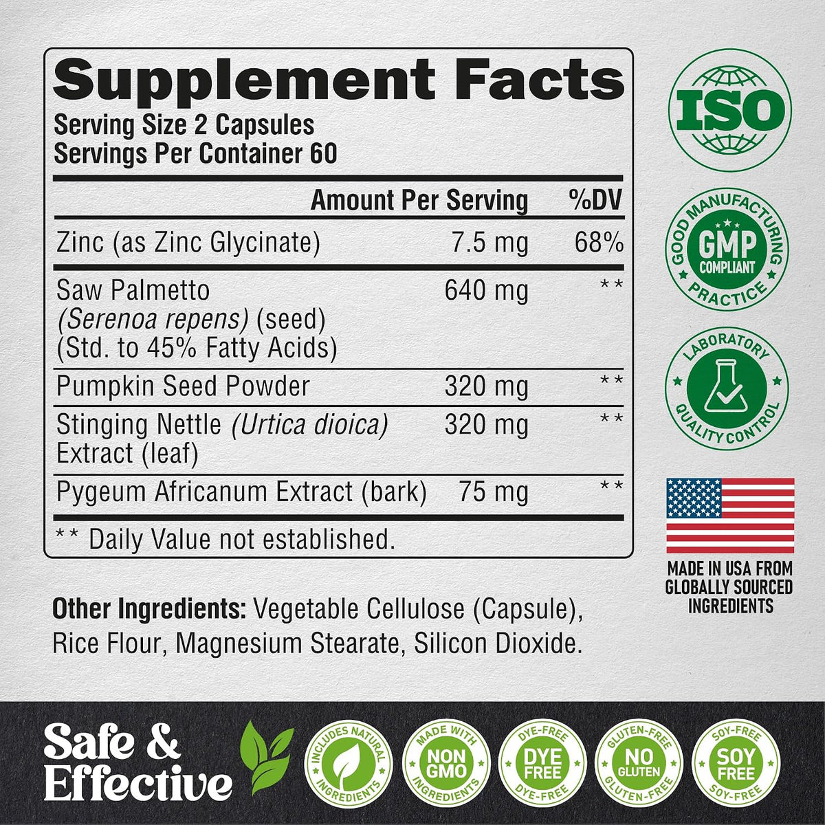 Supplement Facts
Serving Size: 2 capsules (60 servings per container).
Actives Per Serving: Zinc as Zinc Glycinate (7.5 mg / 68% DV), Saw Palmetto (Serenoa repens) (seed) (Std. to 45% Fatty Acids) (640 mg), Pumpkin Seed Powder (320 mg), Stinging Nettle (Urtica dioica) Extract (leaf) (320 mg), Pygeum Africanum Extract (bark) (75 mg).
Other Ingredients: Vegetable Cellulose (Capsule), Rice Flour, Magnesium Stearate, Silicon Dioxide.
Quality Badges: ISO Certified, cGMP Compliant, Laboratory Quality Control.