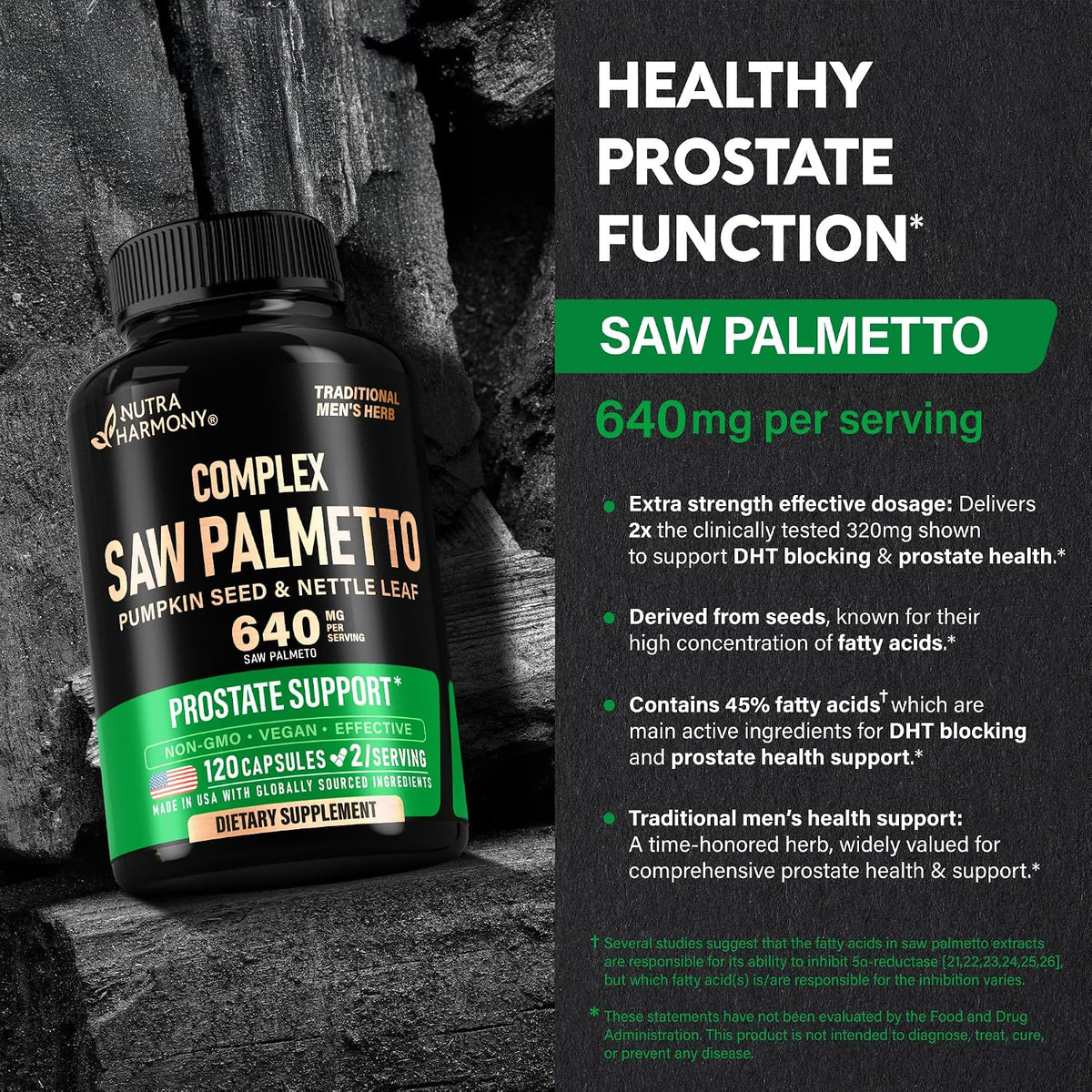 Saw Palmetto Potency & Features
Dosage Potency: Extra strength formula delivering 640 mg per serving—2x the clinically tested 320 mg dose shown to support DHT blocking and prostate health.
Active Content: Derived from seeds high in fatty acid concentration, standardized to 45% fatty acids to inhibit 5α-reductase.
Heritage: Utilizes a time-honored traditional herb for comprehensive men's health.