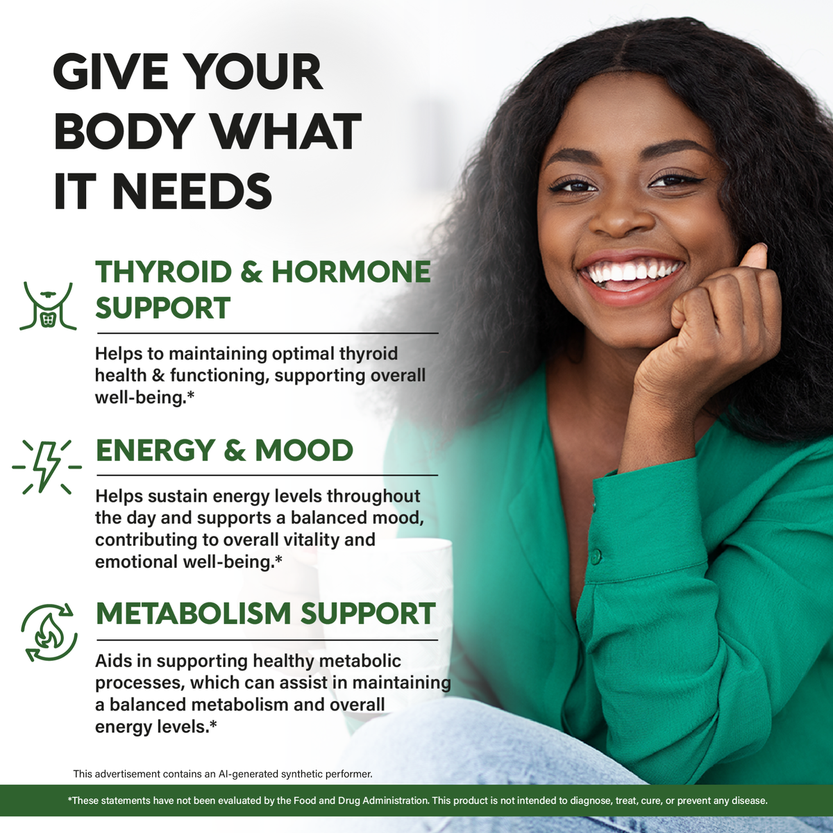 A lifestyle promotional graphic titled "Give Your Body What It Needs". Outlines three primary health benefits:   
Thyroid & Hormone Support: Helps maintain optimal thyroid health and functioning to support overall well-being.   
Energy & Mood: Helps sustain energy levels throughout the day and supports a balanced mood, contributing to vitality and emotional well-being.   
Metabolism Support: Aids healthy metabolic processes, assisting in maintaining a balanced metabolism and energy levels.