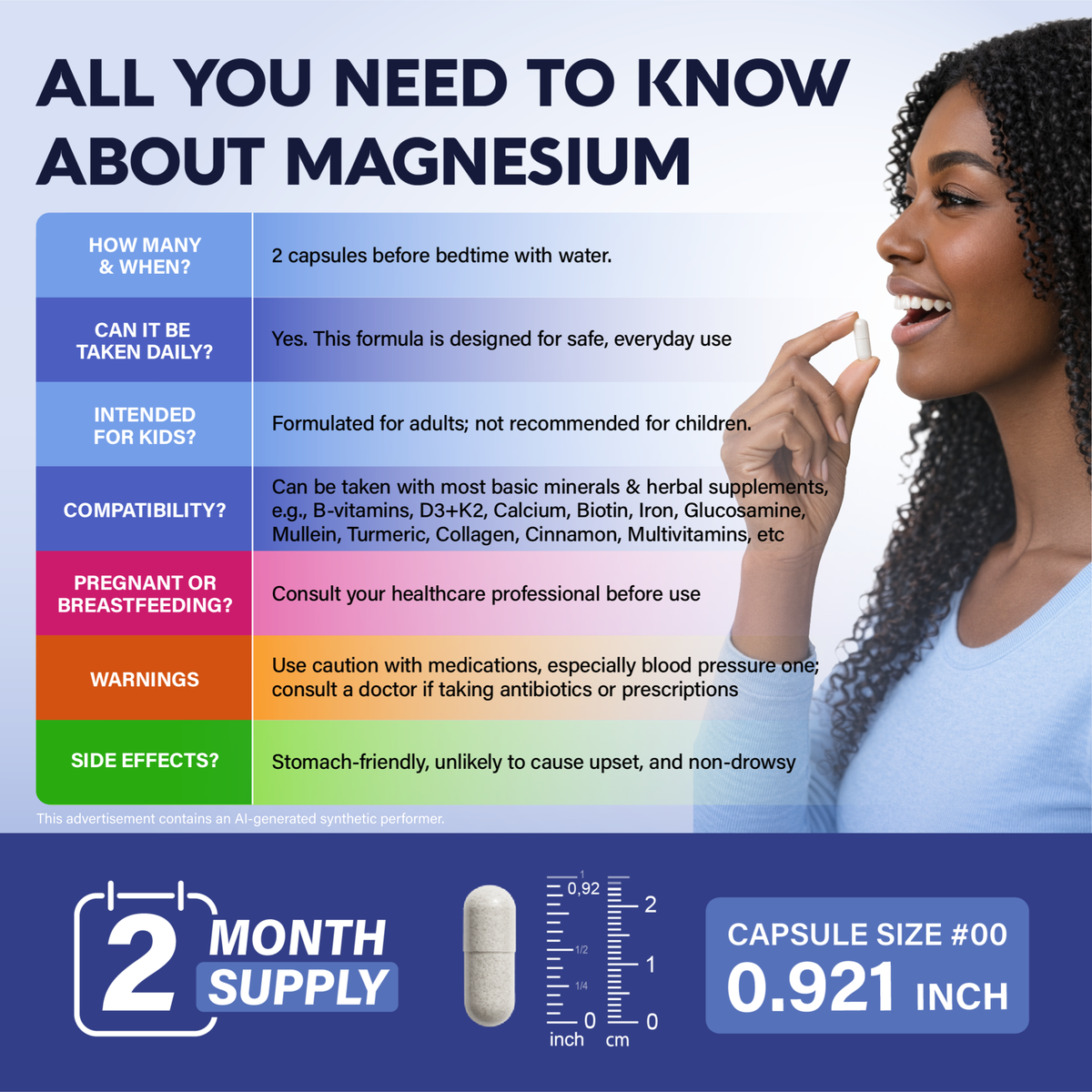 All You Need to Know About Magnesium
Take 2 capsules before bedtime with water. Safe for daily, long-term adult use.   
Compatible with most basic minerals and herbal supplements.
Not recommended for children. Consult a doctor if pregnant, breastfeeding, or taking prescription medications (especially blood pressure or antibiotic treatments).   
Stomach-friendly, non-drowsy, and unlikely to cause digestive upset.   
2-month bottle supply in Capsule Size #00 (0.921 inch / 2.34 cm).